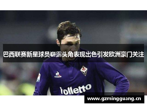巴西联赛新星球员崭露头角表现出色引发欧洲豪门关注 巴西联赛新星球员崭露头角表现出色引发欧洲豪门关注